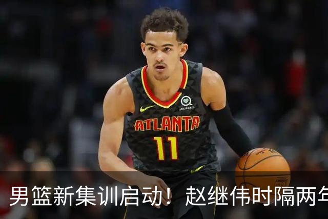 男篮新集训启动！赵继伟时隔两年任队长，全新阵容冲击世预赛两连胜